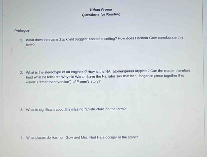 Ethan Frome 
Questions for Reading 
Prologue 
1. What does the name Starkfield suggest about the setting? How does Harmon Gow corroborate this 
later? 
2. What is the stereotype of an engineer? How is the NArrator/engineer atypical? Can the reader therefore 
trust what he tells us? Why did Warton have the Narrator say that he "...began to piece together this 
vision" (rather than "version") of Frome's story? 
3. What is significant about the missing "L"-structure on the farm? 
4. What places do Harmon Gow and Mrs. Ned Hale occupy in the story?