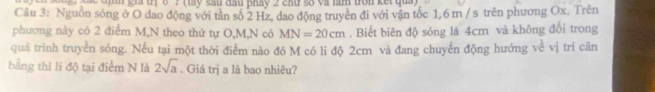 gia tịở ? (lày sau đầu pháy 2 chứ số và làm tròn kết qua) 
Câu 3: Nguồn sóng ở O dao động với tần số 2 Hz, dao động truyền đi với vận tốc 1,6 m / s trên phương Ox. Trên 
phương này có 2 điểm M,N theo thứ tự O, M,N có MN=20cm. Biết biên độ sóng lá 4cm và không đổi trong 
quá trình truyền sóng. Nếu tại một thời điểm nào đó M có li độ 2cm và đang chuyển động hướng về vị trí cân 
bằng thì li độ tại điểm N là 2sqrt(a). Giá trị a là bao nhiêu?