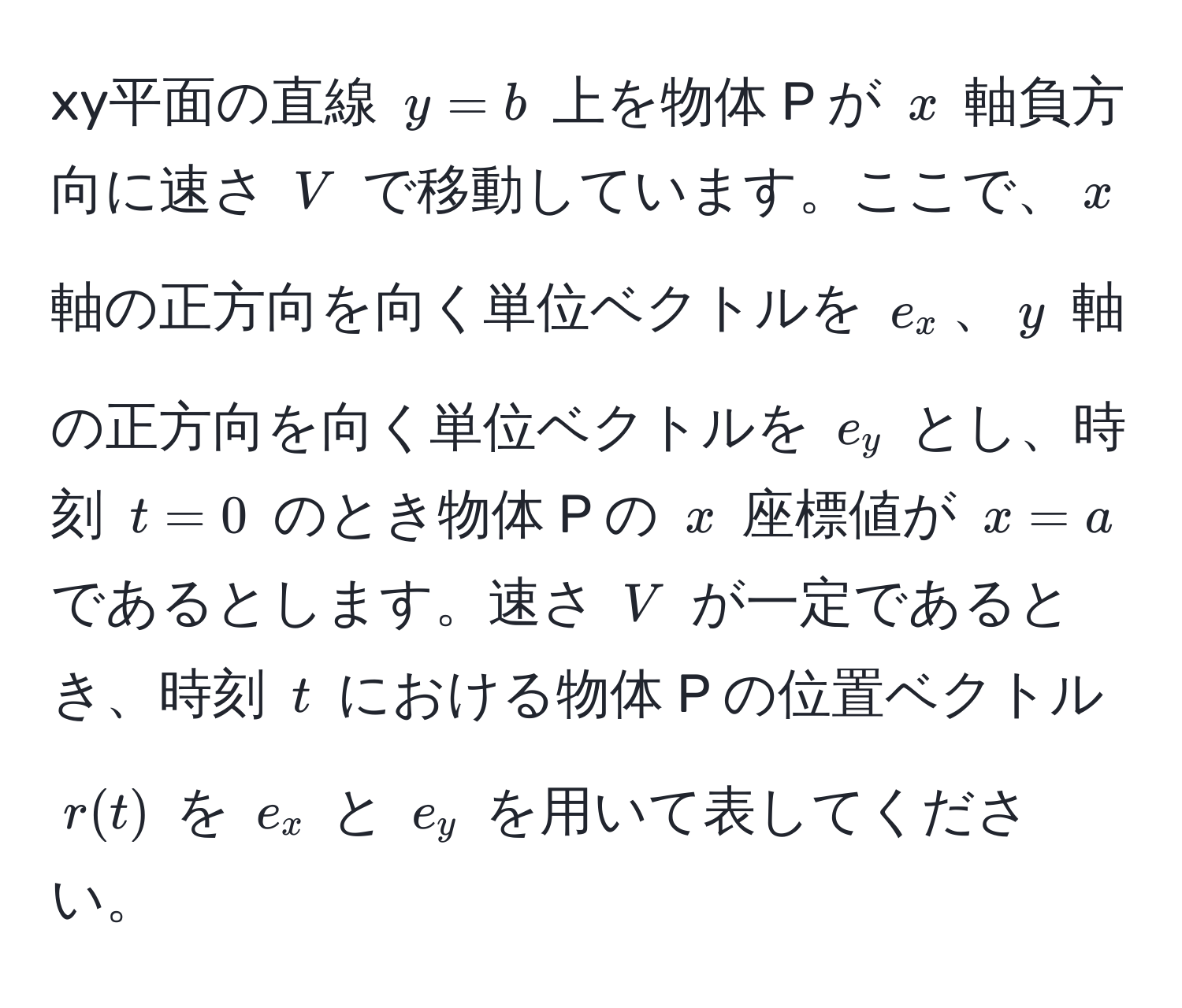 xy平面の直線 $y = b$ 上を物体 P が $x$ 軸負方向に速さ $V$ で移動しています。ここで、$x$ 軸の正方向を向く単位ベクトルを $e_x$、$y$ 軸の正方向を向く単位ベクトルを $e_y$ とし、時刻 $t = 0$ のとき物体 P の $x$ 座標値が $x = a$ であるとします。速さ $V$ が一定であるとき、時刻 $t$ における物体 P の位置ベクトル $r(t)$ を $e_x$ と $e_y$ を用いて表してください。