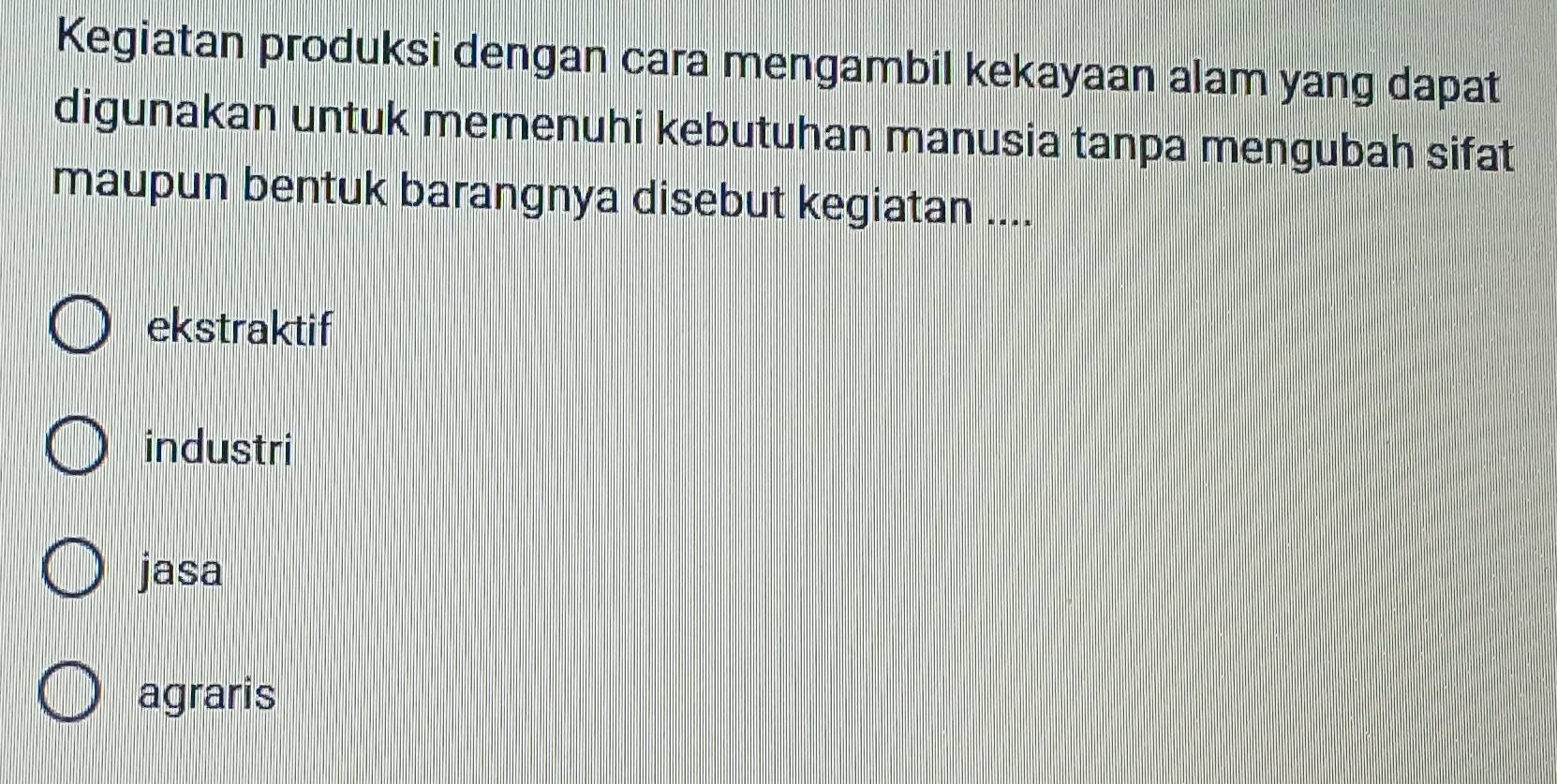 Kegiatan produksi dengan cara mengambil kekayaan alam yang dapat
digunakan untuk memenuhi kebutuhan manusia tanpa mengubah sifat
maupun bentuk barangnya disebut kegiatan ....
ekstraktif
industri
jasa
agraris