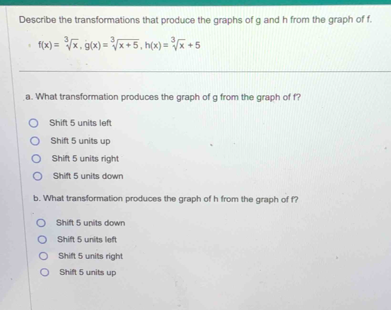 Describe the transformations that produce the graphs of g and h from the graph of f.
f(x)=sqrt[3](x), g(x)=sqrt[3](x+5), h(x)=sqrt[3](x)+5
a. What transformation produces the graph of g from the graph of f?
Shift 5 units left
Shift 5 units up
Shift 5 units right
Shift 5 units down
b. What transformation produces the graph of h from the graph of f?
Shift 5 units down
Shift 5 units left
Shift 5 units right
Shift 5 units up