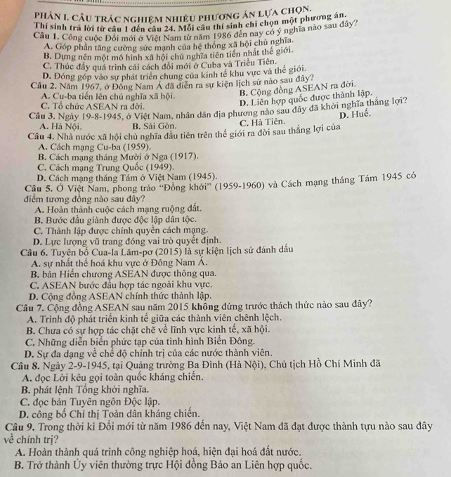 Phản 1. Câu trác nghiệm nhiều phương án lựa chọn.
Thí sinh trả lời từ câu 1 đến câu 24. Mỗi cầu thí sinh chỉ chọn một phương án
Cầu 1. Công cuộc Đổi mới ở Việt Nam từ năm 1986 đến nay có ý nghĩa nào sau đây?
A. Góp phần tăng cường sức mạnh của hệ thông xã hội chủ nghĩa.
B. Dựng nên một mô hình xã hội chủ nghĩa tiên tiền nhất thế giới.
C. Thúc đầy quá trình cái cách đôi mới ở Cuba và Triều Tiên.
D. Đóng góp vào sự phát triển chung của kinh tế khu vực và thế giới
Cầu 2. Năm 1967, ở Đông Nam Á đã diễn ra sự kiện lịch sử nào sau dây?
A. Cu-ba tiến lên chủ nghĩa xã hội.
B. Cộng đồng ASEAN ra đời.
C. Tổ chức ASEAN ra đời.
D. Liên hợp quốc được thành lập.
Câu 3. Ngày 19-8-1945, ở Việt Nam, nhân dân địa phương nào sau dây đã khởi nghĩa thắng lợi?
D. Huế.
A. Hà Nội. B. Sải Gòn. C. Hà Tiên.
Câu 4. Nhà nước xã hội chủ nghĩa đầu tiên trên thế giới ra đời sau thắng lợi của
A. Cách mạng Cu-ba (1959).
B. Cách mạng tháng Mười ở Nga (1917).
C. Cách mạng Trung Quốc (1949).
D. Cách mạng tháng Tám ở Việt Nam (1945).
Cầu 5. Ở Việt Nam, phong trào ''Đồng khởi'' (1959-1960) và Cách mạng tháng Tám 1945 có
điểm tương đồng nào sau đây?
A. Hoàn thành cuộc cách mạng ruộng đất.
B. Bước đầu giành được độc lập dân tộc.
C. Thành lập được chính quyền cách mạng.
D. Lực lượng vũ trang đóng vai trò quyết định.
Câu 6. Tuyên bố Cua-la Lăm-pơ (2015) là sự kiện lịch sử đánh dấu
A. sự nhất thể hoá khu vực ở Đông Nam Á.
B. bản Hiến chương ASEAN được thông qua.
C. ASEAN bước đầu hợp tác ngoài khu vực.
D. Cộng đồng ASEAN chính thức thành lập.
Câu 7. Cộng đồng ASEAN sau năm 2015 không đứng trước thách thức nào sau đây?
A. Trình độ phát triển kinh tế giữa các thành viên chênh lệch.
B. Chưa có sự hợp tác chặt chẽ về lĩnh vực kinh tế, xã hội.
C. Những diễn biến phức tạp của tình hình Biển Đông.
D. Sự đa dạng về chế độ chính trị của các nước thành viên.
Câu 8. Ngày 2-9-1945, tại Quảng trường Ba Đình (Hà Nội), Chủ tịch Hồ Chí Minh đã
A. đọc Lời kêu gọi toàn quốc kháng chiến.
B. phát lệnh Tổng khởi nghĩa.
C. đọc bản Tuyên ngôn Độc lập.
D. công bố Chỉ thị Toàn dân kháng chiến.
Câu 9. Trong thời kì Đổi mới từ năm 1986 đến nay, Việt Nam đã đạt được thành tựu nào sau đây
về chính trị?
A. Hoàn thành quá trình công nghiệp hoá, hiện đại hoá đất nước.
B. Trở thành Ủy viên thường trực Hội đồng Bảo an Liên hợp quốc.