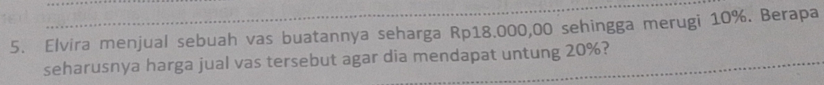 Elvira menjual sebuah vas buatannya seharga Rp18.000,00 sehingga merugi 10%. Berapa 
seharusnya harga jual vas tersebut agar dia mendapat untung 20%?