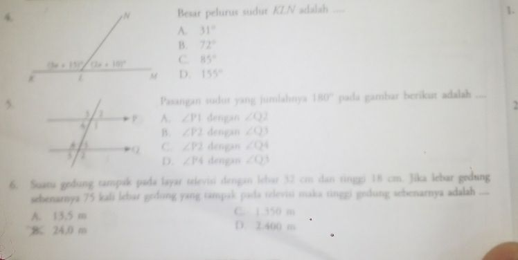 Besar pelurus sudut KLN adalah ....
1.
A. 31°
B. 72°
C. 85°
D. 155°
5.Pasangan sudur yang jumlahnya 180° pada gambar berikut adalah_
2
A. ∠ P1 dengan ∠ Q2
B. ∠ P2 dengan ∠ Q3
C. ∠ P2 dengan ∠ Q4
D. ∠ P4 dengan ∠ Q3
6. Suatu gedung tampak pada layar televisi dengan lebar 32 cm dan tinggi 18 cm. Jika lebar gedung
sebenarnya 75 kali lebar gedung yang tampak pada televisi maka tinggi gedung sebenarnya adalah ....
C. 1.350 m
A. 13,5 m D. 2.400 m
B. 24.0 m