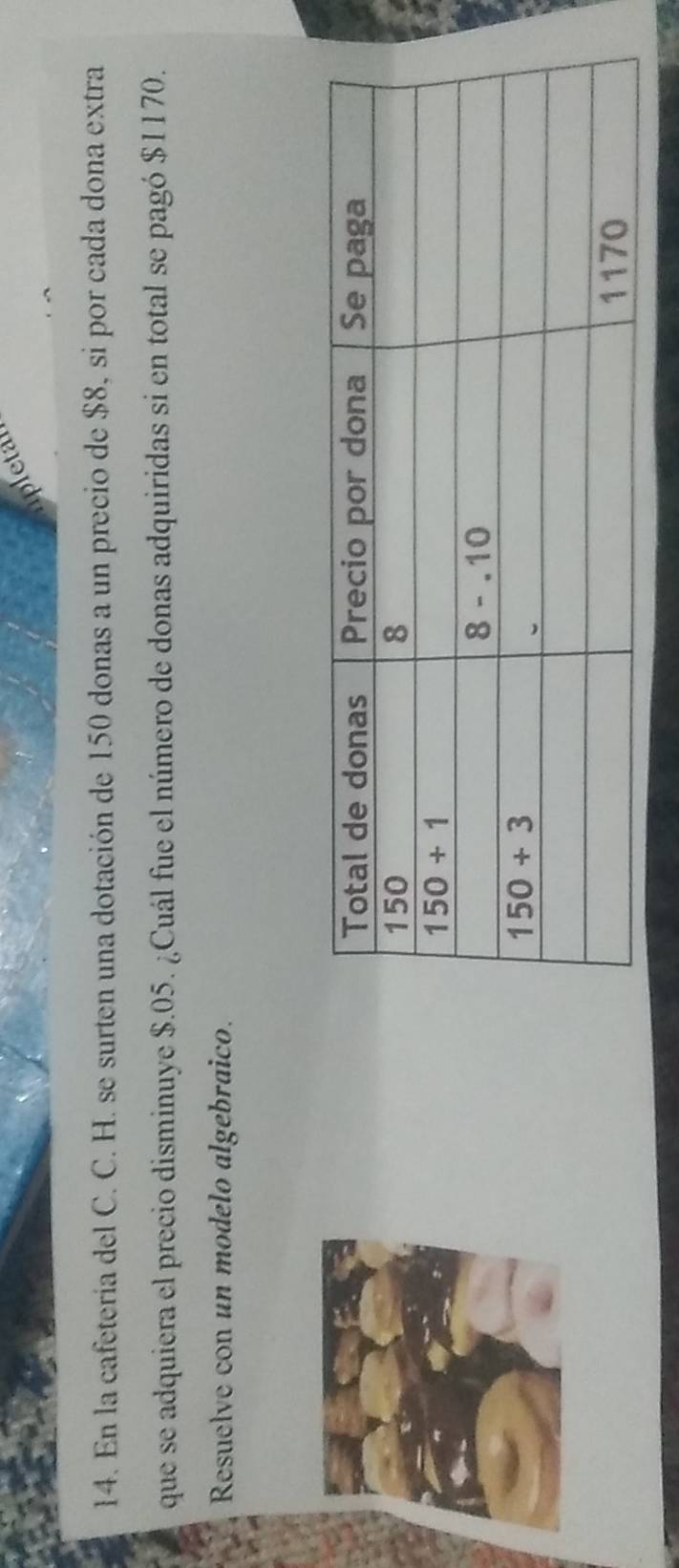 pletar
14. En la cafetería del C. C. H. se surten una dotación de 150 donas a un precio de $8, si por cada dona extra
que se adquiera el precio disminuye $.05. ¿Cuál fue el número de donas adquiridas si en total se pagó $1170.
Resuelve con un modelo algebraico.