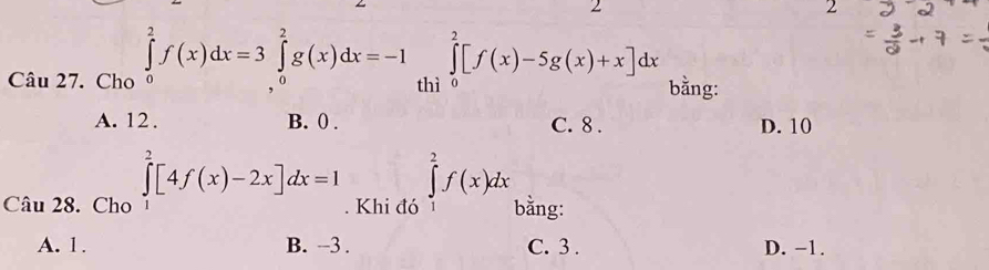 2
2
_  
Câu 27. Cho ∈tlimits _0^2f(x)dx=3∈tlimits _0^2g(x)dx=-1 th ∈tlimits _0^2[f(x)-5g(x)+x]dx bằng:
A. 12. B. 0. C. 8. D. 10
Câu 28. Cho ∈tlimits _1^2[4f(x)-2x]dx=1. Khi đó ∈tlimits _1^2f(x)dx bằng:
A. 1. B. -3. C. 3. D. −1.