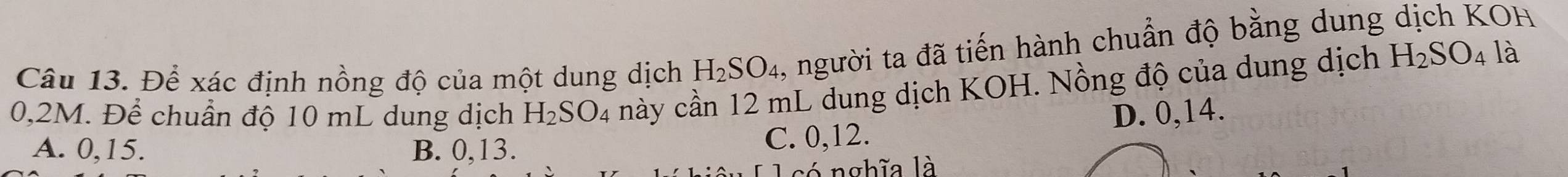Để xác định nồng độ của một dung dịch H_2SO_4 , người ta đã tiến hành chuẩn độ bằng dung dịch KOH
0,2M. Để chuẩn độ 10 mL dung dịch H_2SO_4 này cần 12 mL dung dịch KOH. Nồng độ của dung dịch H_2SO_4 là
A. 0, 15. B. 0, 13.
C. 0, 12. D. 0, 14.
l có nghĩa là