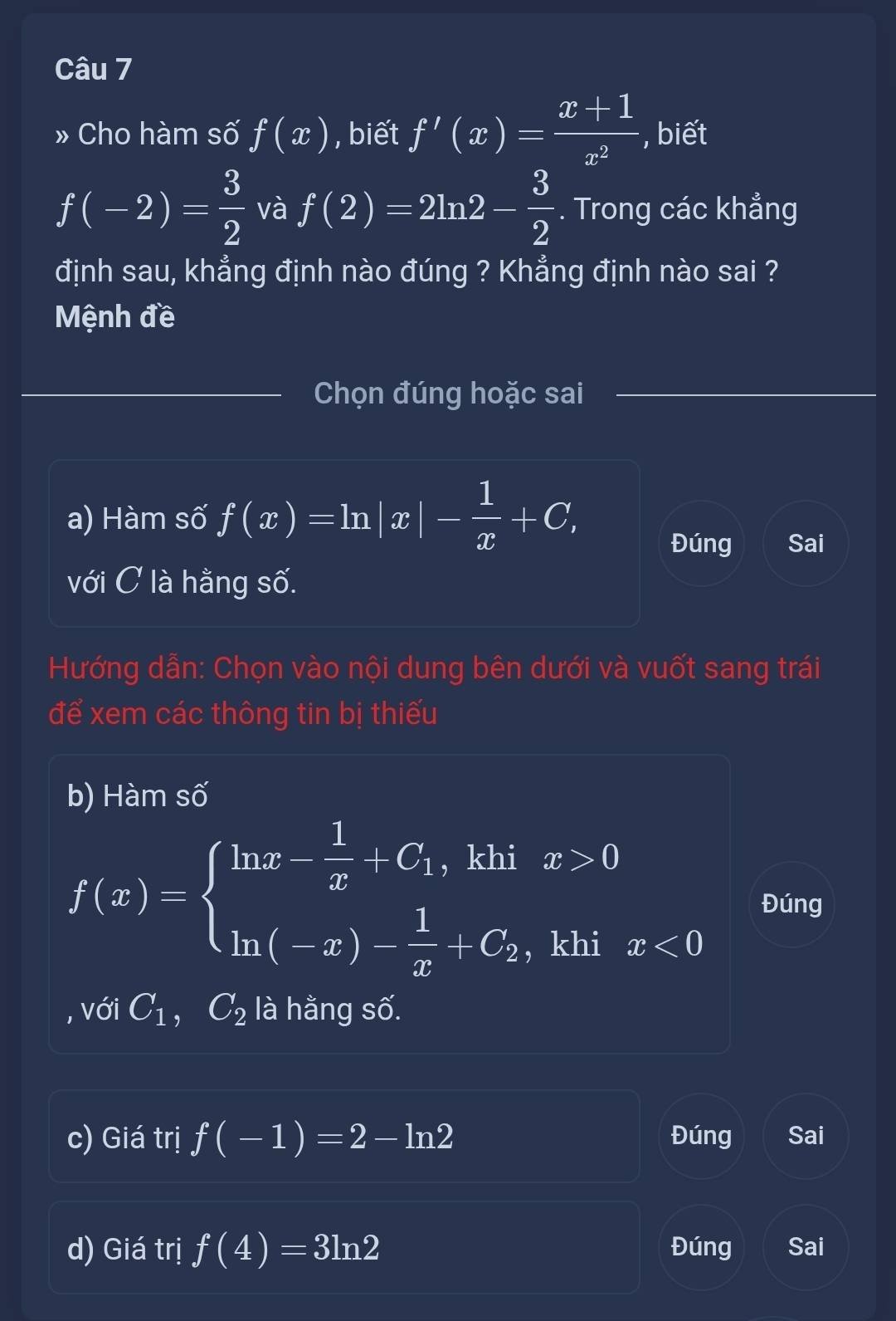 » Cho hàm số f(x) , biết f'(x)= (x+1)/x^2  , biết
f(-2)= 3/2  và f(2)=2ln 2- 3/2 . Trong các khẳng 
định sau, khẳng định nào đúng ? Khẳng định nào sai ? 
Mệnh đề 
Chọn đúng hoặc sai 
a) Hàm số f(x)=ln |x|- 1/x +C, 
Đúng Sai 
với C là hằng số. 
Hướng dẫn: Chọn vào nội dung bên dưới và vuốt sang trái 
để xem các thông tin bị thiếu 
b) Hàm số
f(x)=beginarrayl ln x- 1/x +C_1,khix>0 ln (-x)- 1/x +C_2,khix<0endarray. Đúng 
, với C_1, C_2 là hằng số. 
c) Giá trị f(-1)=2-ln 2 Đúng Sai 
d) Giá trị f(4)=3ln 2 Đúng Sai