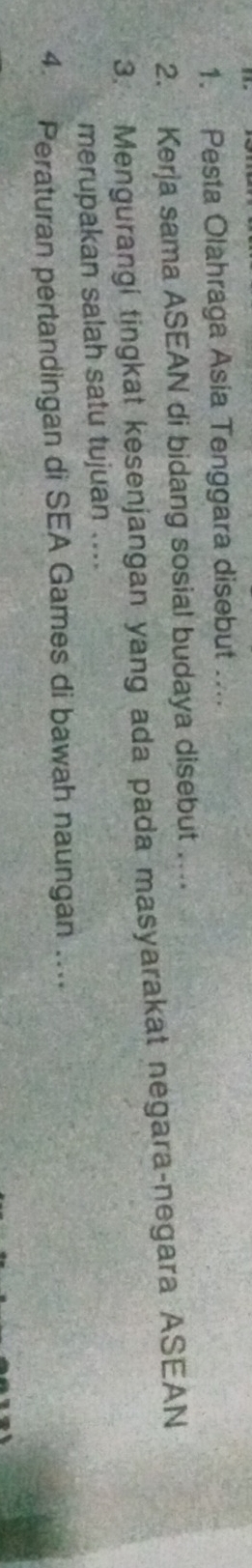 Pesta Olahraga Asia Tenggara disebut .... 
2. Kerja sama ASEAN di bidang sosial budaya disebut …. 
3. Mengurangi tingkat kesenjangan yang ada pada masyarakat negara-negara ASEAN 
merupakan salah satu tujuan .... 
4. Peraturan pertandingan di SEA Games di bawah naungan …...