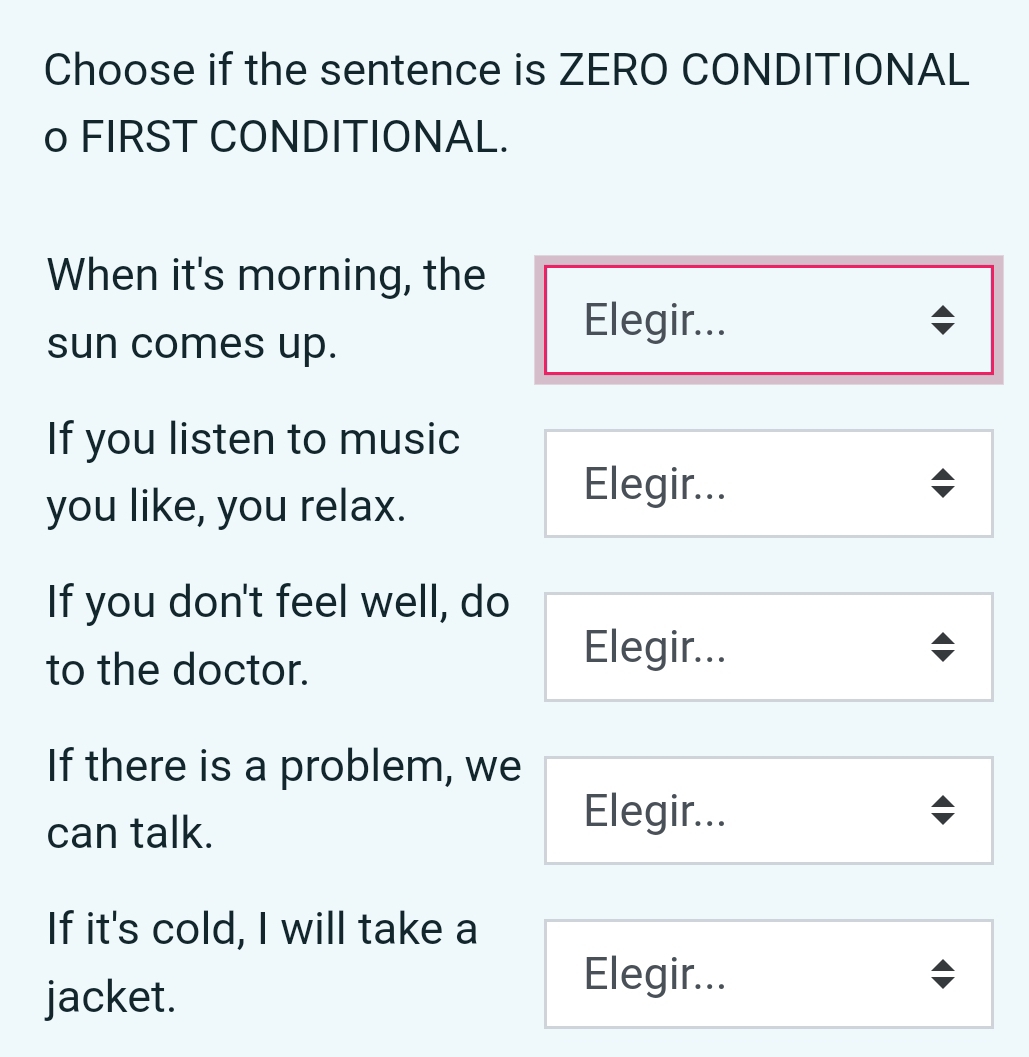 Choose if the sentence is ZERO CONDITIONAL
o FIRST CONDITIONAL.
When it's morning, the
sun comes up.
Elegir...
If you listen to music
you like, you relax.
Elegir...
If you don't feel well, do
to the doctor.
Elegir...
If there is a problem, we
can talk.
Elegir...
If it's cold, I will take a
jacket.
Elegir...