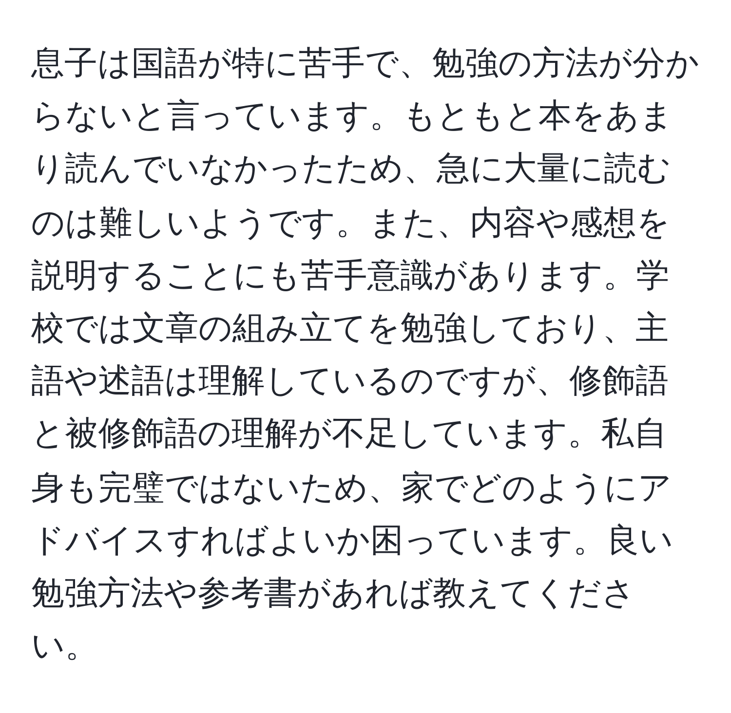 息子は国語が特に苦手で、勉強の方法が分からないと言っています。もともと本をあまり読んでいなかったため、急に大量に読むのは難しいようです。また、内容や感想を説明することにも苦手意識があります。学校では文章の組み立てを勉強しており、主語や述語は理解しているのですが、修飾語と被修飾語の理解が不足しています。私自身も完璧ではないため、家でどのようにアドバイスすればよいか困っています。良い勉強方法や参考書があれば教えてください。