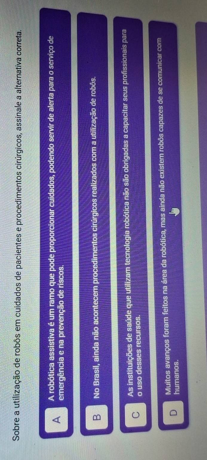 Sobre a utilização de robôs em cuidados de pacientes e procedimentos cirúrgicos, assinale a alternativa correta.
A A robótica assistiva é um ramo que pode proporcionar cuidados, podendo servir de alerta para o serviço de
emergência e na prevenção de riscos.
B No Brasil, ainda não acontecem procedimentos cirúrgicos realizados com a utilização de robôs.
C As instituições de saúde que utilizam tecnologia robótica não são obrigadas a capacitar seus profissionais para
o uso desses recursos.
D Muitos avanços foram feitos na área da robótica, mas ainda não existem robôs capazes de se comunicar com
humanos.