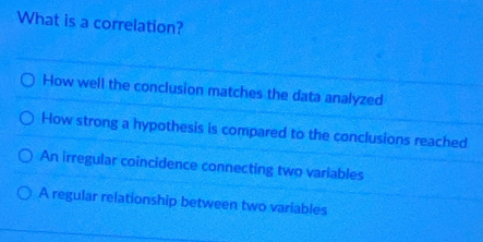 What is a correlation?
How well the conclusion matches the data analyzed
How strong a hypothesis is compared to the conclusions reached
An irregular coincidence connecting two variables
A regular relationship between two variables