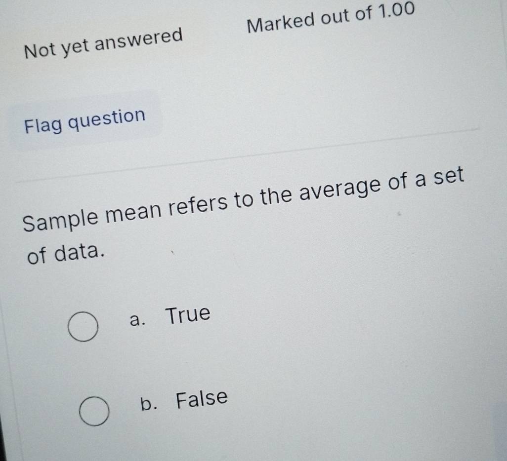 Not yet answered Marked out of 1.00
Flag question
Sample mean refers to the average of a set
of data.
a. True
b. False