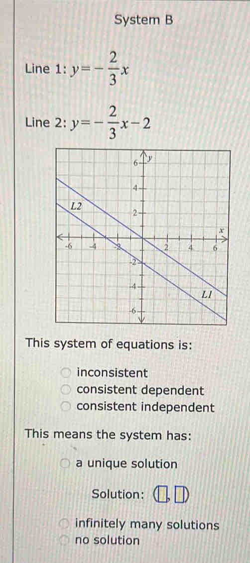 System B
Line 1: y=- 2/3 x
Line 2: y=- 2/3 x-2
This system of equations is:
inconsistent
consistent dependent
consistent independent
This means the system has:
a unique solution
Solution:
infinitely many solutions
no solution