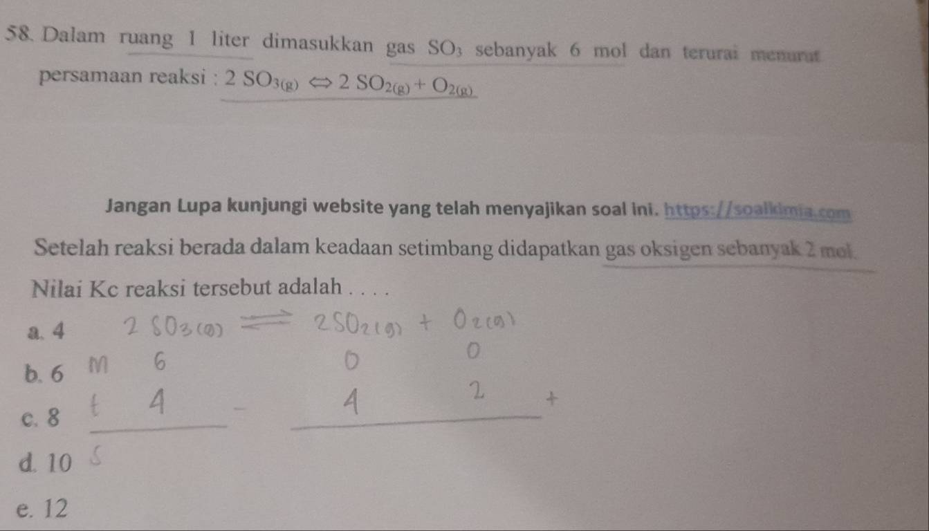 Dalam ruang 1 liter dimasukkan gas SO_3 sebanyak 6 mol dan terurai menurat
persamaan reaksi : 2SO_3(g)Longleftrightarrow 2SO_2(g)+O_2(g)
Jangan Lupa kunjungi website yang telah menyajikan soal ini. https://soalkimia.com
Setelah reaksi berada dalam keadaan setimbang didapatkan gas oksigen sebanyak 2 mol.
Nilai Kc reaksi tersebut adalah . . . .
a. 4
b. 6
c. 8
d. 10
e. 12