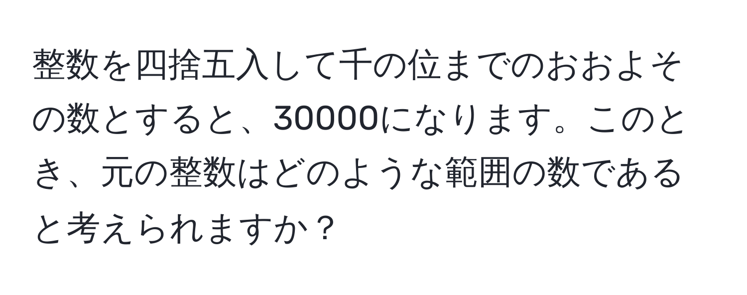 整数を四捨五入して千の位までのおおよその数とすると、30000になります。このとき、元の整数はどのような範囲の数であると考えられますか？