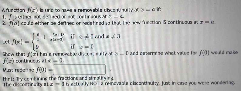 A function f(x) is said to have a removable discontinuity at x=a if: 
1. f is either not defined or not continuous at x=a. 
2. f(a) could either be defined or redefined so that the new function IS continuous at x=a. 
Let f(x)=beginarrayl  6/x + (-5x+18)/x(x-3) ifx!= 0 9ifx=0endarray. and x!= 3
Show that f(x) has a removable discontinuity at x=0 and determine what value for f(0) would make
f(x) continuous at x=0. 
Must redefine f(0)=□. 
Hint: Try combining the fractions and simplifying. 
The discontinuity at x=3 is actually NOT a removable discontinuity, just in case you were wondering.