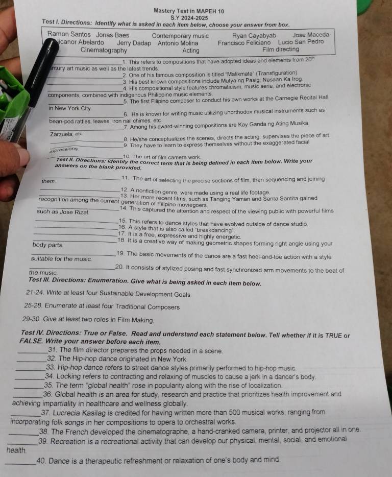 Mastery Test in MAPEH 10
S.Y 2024-2025
Test I. Directions: Identify what is asked in each item below, choose your answer from box.
Ramon Santos Jonas Baes Contemporary music Ryan Cayabyab Jose Maceda
licanor Abelardo Jerry Dadap Antonio Molina  Francisco Feliciano Lucio San Pedro
_
Cinematography Acting Film directing
_1. This refers to compositions that have adopted ideas and elements from 20^(th)
ntury art music as well as the latest trends.
_
2. One of his famous composition is titled "Malikmata" (Transfiguration)
_
3. His best known compositions include Mutya ng Pasig, Nasaan Ka Irog.
_4. His compositional style features chromaticism, music seria, and electronic
components, combined with indigenous Philippine music elements.
_in New York City. 5. The first Filipino composer to conduct his own works at the Camegie Recital Hall
_6. He is known for writing music utilizing unorthodox musical instruments such as
bean-pod rattles, leaves, iron nail chimes, etc.
_
7. Among his award-winning compositions are Kay Ganda ng Ating Musika,
Zarzuela, etc
_8. He/she conceptualizes the scenes, directs the acting, supervises the piece of art.
_9. They have to learn to express themselves without the exaggerated facial
_
pressions
10. The art of film camera work.
Test II. Directions: Identify the correct term that is being defined in each item below. Write your
answers on the blank provided.
_11. The art of selecting the precise sections of film, then sequencing and joining
them.
_12. A nonfiction genre, were made using a real life footage
_13. Her more recent films, such as Tanging Yaman and Santa Santita gained
recognition among the current generation of Filipino moviegoers.
such as Jose Rizal 14. This captured the attention and respect of the viewing public with powerful films
_15. This refers to dance styles that have evolved outside of dance studio.
_16. A style that is also called "breakdancing"
_17. It is a free, expressive and highly energetic.
_18. It is a creative way of making geometric shapes forming right angle using your
body parts.
_19. The basic movements of the dance are a fast heel-and-toe action with a style
suitable for the music
_20. It consists of stylized posing and fast synchronized arm movements to the beat of
the music.
Test III. Directions: Enumeration. Give what is being asked in each item below.
21-24. Write at least four Sustainable Development Goals
25-28. Enumerate at least four Traditional Composers
29-30. Give at least two roles in Film Making.
Test IV. Directions: True or False. Read and understand each statement below. Tell whether if it is TRUE or
FALSE. Write your answer before each item.
_31. The film director prepares the props needed in a scene.
_32. The Hip-hop dance originated in New York.
_33. Hip-hop dance refers to street dance styles primarily performed to hip-hop music
_34. Locking refers to contracting and relaxing of muscles to cause a jerk in a dancer's body.
_35. The term "global health” rose in popularity along with the rise of localization.
_36. Global health is an area for study, research and practice that prioritizes health improvement and
achieving impartiality in healthcare and wellness globally.
_37. Lucrecia Kasilag is credited for having written more than 500 musical works, ranging from
incorporating folk songs in her compositions to opera to orchestral works.
_38. The French developed the cinematographe, a hand-cranked camera, printer, and projector all in one.
_39. Recreation is a recreational activity that can develop our physical, mental, social, and emotional
health.
_40. Dance is a therapeutic refreshment or relaxation of one's body and mind.