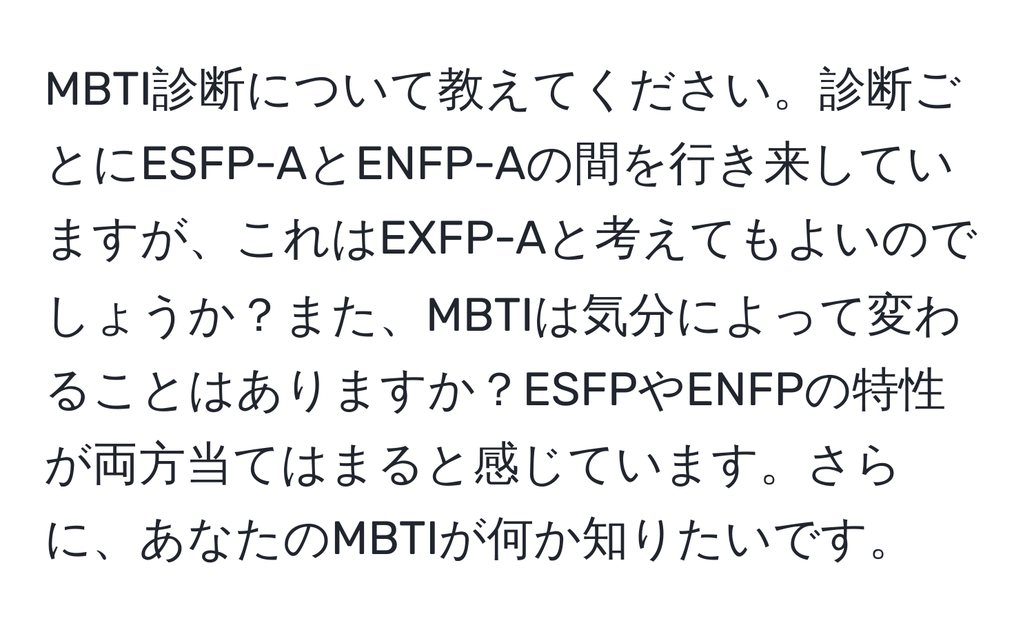 MBTI診断について教えてください。診断ごとにESFP-AとENFP-Aの間を行き来していますが、これはEXFP-Aと考えてもよいのでしょうか？また、MBTIは気分によって変わることはありますか？ESFPやENFPの特性が両方当てはまると感じています。さらに、あなたのMBTIが何か知りたいです。