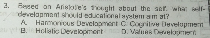 Based on Aristotle's thought about the self, what self-
development should educational system aim at?
A. Harmonious Development C. Cognitive Development
B. Holistic Development D. Values Development