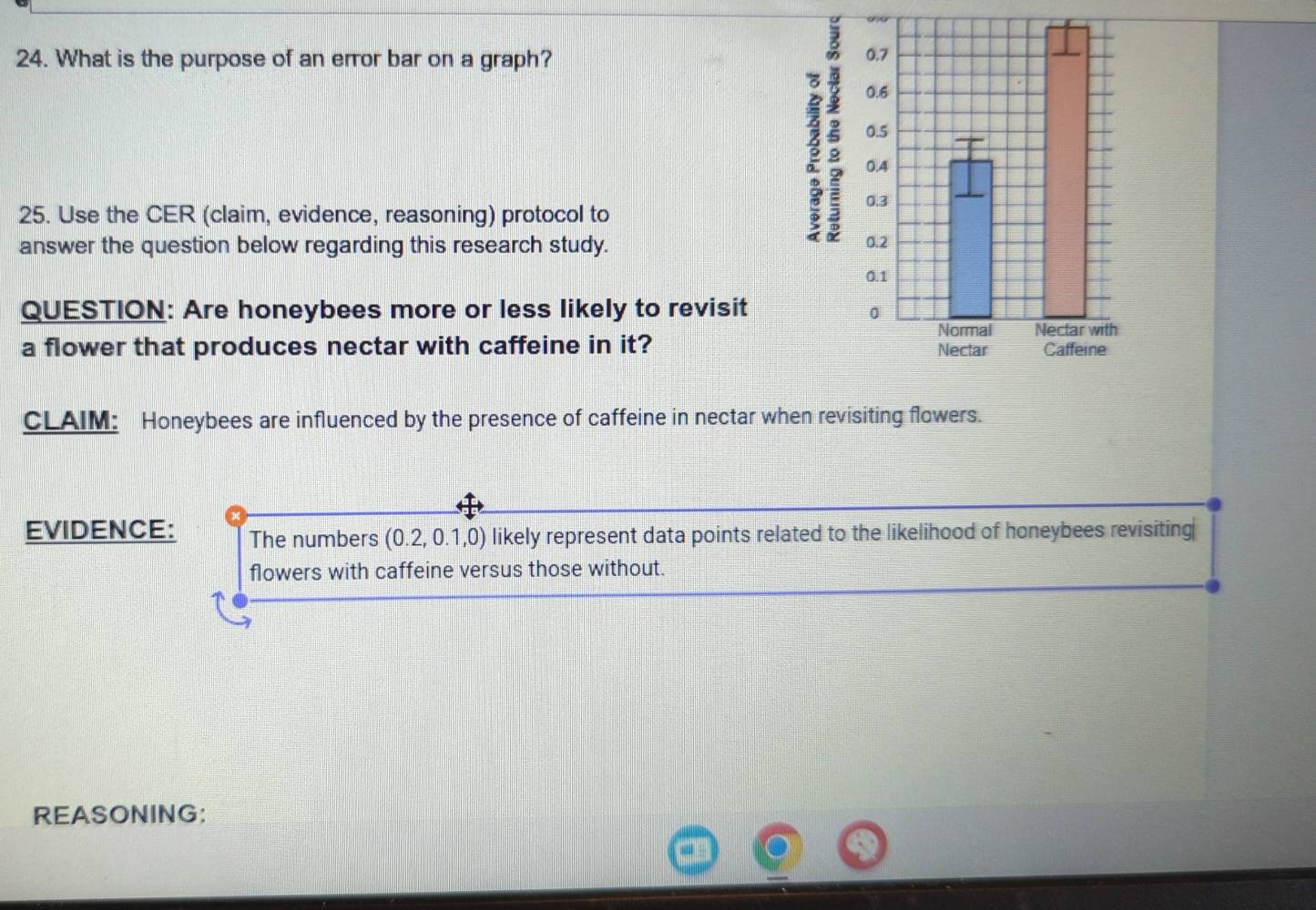 What is the purpose of an error bar on a graph? 
25. Use the CER (claim, evidence, reasoning) protocol to 
answer the question below regarding this research study. 
ξ 
QUESTION: Are honeybees more or less likely to revisit 
a flower that produces nectar with caffeine in it? 
CLAIM: Honeybees are influenced by the presence of caffeine in nectar when revisiting flowers. 
EVIDENCE: The numbers (0.2,0.1,0) likely represent data points related to the likelihood of honeybees revisiting 
flowers with caffeine versus those without. 
REASONING: