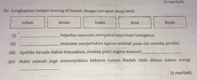 [4 markah] 
(b) Lengkapkan tempat kosong di bawah dengan jawapan yang betul. 
tuhan kesan bukti kota fitrah 
(1) _kejadian manusia mengakui keperluan beragama. 
(ii) _manusia memerlukan agama terletak pada diri mereka șendiri. 
(iii) Apabila berada dalam kesusahan, mereka pasti segera mencari_ 
. 
(iv) Bukti sejarah juga menunjukkan bahawa rumah ibadah telah dibina dalam setiap 
_. 
[4 markah]