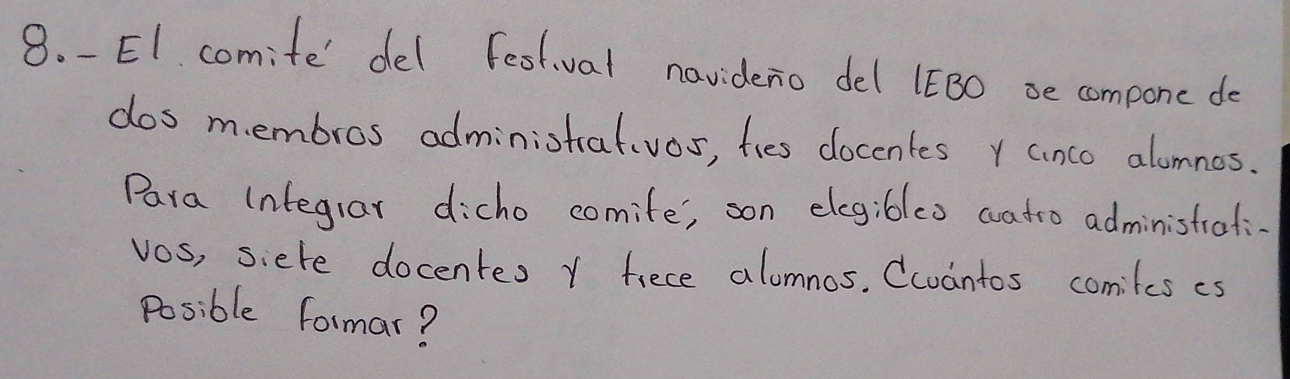 E1. comite' del festival navideno del 1EBO se compone do 
dos membros administralvos, fies docentes r anco alonnes. 
Para integrar dicho comife', son elegibles watro administrati. 
vos, siere docentes Y fiece alomnos. Ccuantos comiles es 
Posible formar?