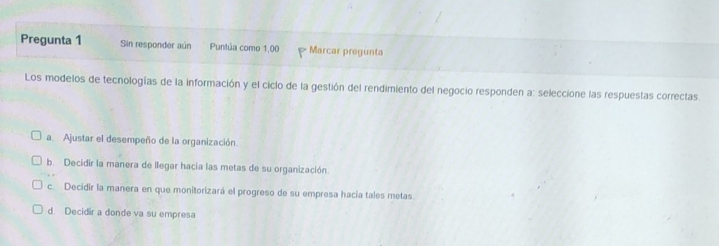 Pregunta 1 Sin responder aún Puntúa como 1,00 Marcar pregunta
Los modelos de tecnologías de la información y el ciclo de la gestión del rendimiento del negocio responden a: seleccione las respuestas correctas.
a. Ajustar el desempeño de la organización.
b. Decidir la manera de llegar hacia las metas de su organización.
c. Decidir la manera en que monitorizará el progreso de su empresa hacia tales metas.
d. Decidir a donde va su empresa