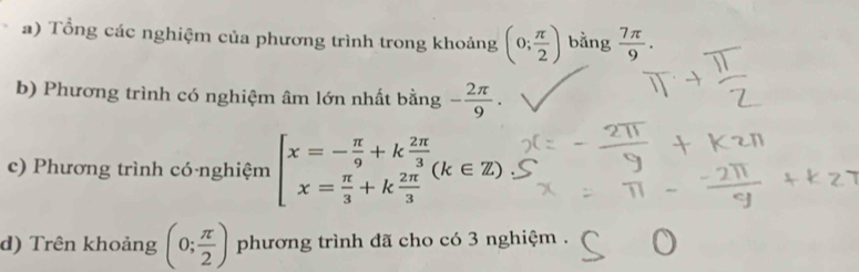 Tổng các nghiệm của phương trình trong khoảng (0; π /2 ) bằng  7π /9 . 
b) Phương trình có nghiệm âm lớn nhất bằng - 2π /9 . 
c) Phương trình có-nghiệm beginarrayl x=- π /9 +k 2π /3  x= π /3 +k 2π /3 endarray.  (k∈ Z)
d) Trên khoảng (0; π /2 ) phương trình đã cho có 3 nghiệm .