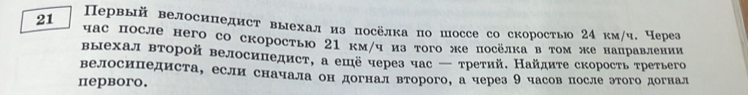 Первый велосипедист выехализ посёлка по шоссе со скоростьо 24 км/ч. Через
21 час после него со скоростью 21 км/чиз того же посёлка в τом же нацравлении 
выехал второй велосипедист, а ешё через час — третий. Найдите скорость третьего 
велосицедиста, если сначала он догнал второго, а через 9 часов после этого догнал 
первoro.