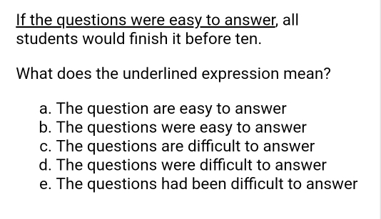 If the questions were easy to answer, all
students would finish it before ten.
What does the underlined expression mean?
a. The question are easy to answer
b. The questions were easy to answer
c. The questions are difficult to answer
d. The questions were difficult to answer
e. The questions had been difficult to answer