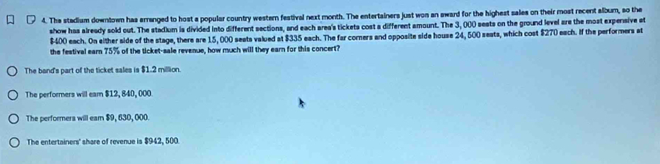 The stadium downtown has arranged to host a popular country western festival next month. The entertainers just won an award for the highest sales on their most recent album, so the
show has already sold out. The stad]um is divided into different sections, and each area's tickets cost a different amount. The 3, 000 sests on the ground level are the most expensive at
$400 each. On either side of the stage, there are 15, 000 seats valued at $335 each. The far comers and opposite side house 24, 500 seats, which cost $270 each. If the performers at
the festival earn 75% of the ticket-sale revenue, how much will they earn for this concert?
The band's part of the ticket sales is $1.2 million.
The performers will eam $12, 840, 000
The performera will eam $9, 630, 000.
The entertainers' share of revenue is $942, 500