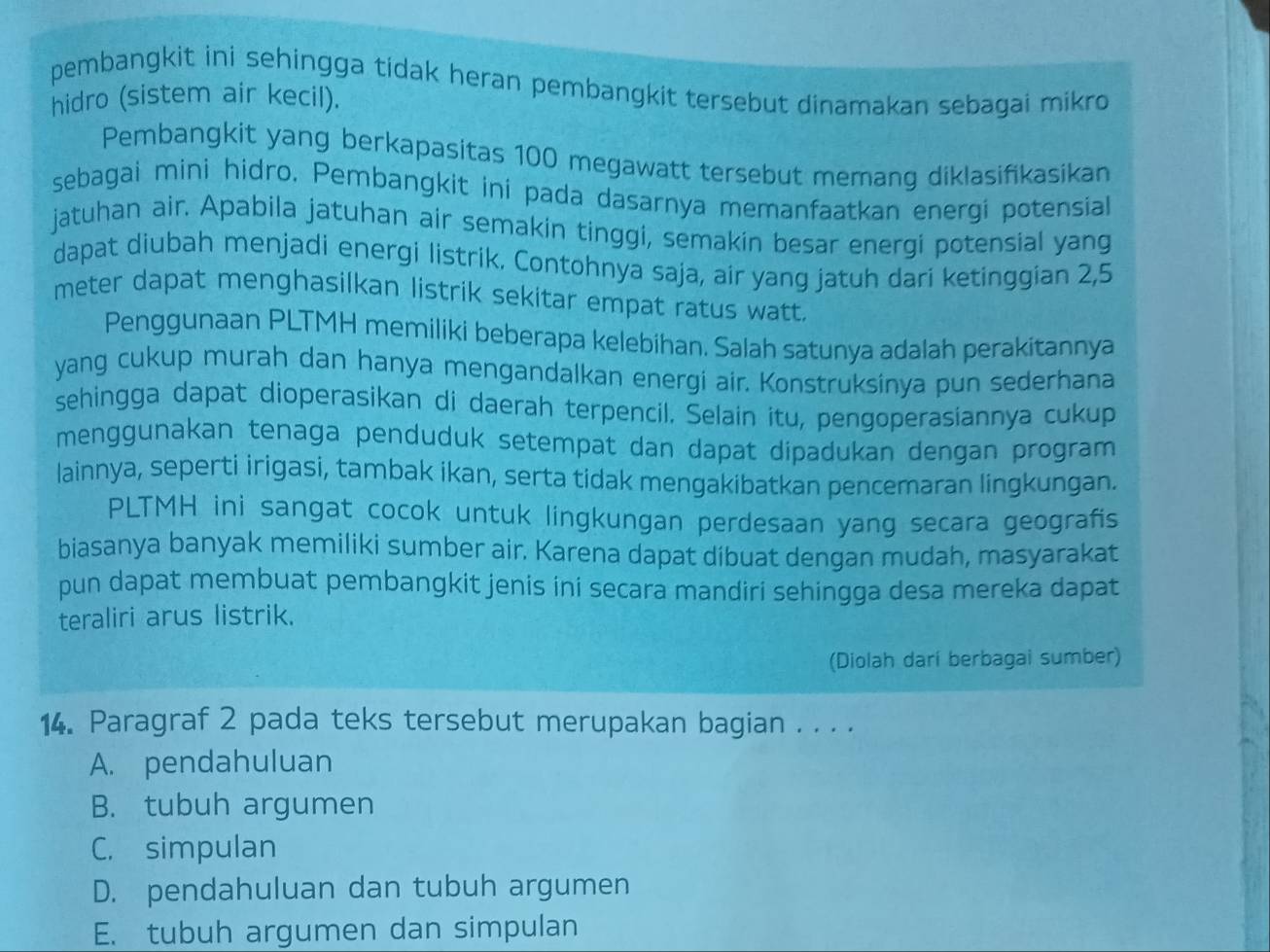 pembangkit ini sehingga tidak heran pembangkit tersebut dinamakan sebagai mikro 
hidro (sistem air kecil).
Pembangkit yang berkapasitas 100 megawatt tersebut memang diklasifikasikan
sebagai mini hidro. Pembangkit ini pada dasarnya memanfaatkan energi potensial
jatuhan air. Apabila jatuhan air semakin tinggi, semakin besar energi potensial yang
dapat diubah menjadi energi listrik. Contohnya saja, air yang jatuh dari ketinggian 2,5
meter dapat menghasilkan listrik sekitar empat ratus watt.
Penggunaan PLTMH memiliki beberapa kelebihan. Salah satunya adalah perakitannya
yang cukup murah dan hanya mengandalkan energi air. Konstruksinya pun sederhana
sehingga dapat dioperasikan di daerah terpencil. Selain itu, pengoperasiannya cukup
menggunakan tenaga penduduk setempat dan dapat dipadukan dengan program
lainnya, seperti irigasi, tambak ikan, serta tidak mengakibatkan pencemaran lingkungan.
PLTMH ini sangat cocok untuk lingkungan perdesaan yang secara geografis
biasanya banyak memiliki sumber air. Karena dapat dibuat dengan mudah, masyarakat
pun dapat membuat pembangkit jenis ini secara mandiri sehingga desa mereka dapat
teraliri arus listrik.
(Diolah dari berbagai sumber)
14. Paragraf 2 pada teks tersebut merupakan bagian . . . .
A. pendahuluan
B. tubuh argumen
C. simpulan
D. pendahuluan dan tubuh argumen
E. tubuh argumen dan simpulan