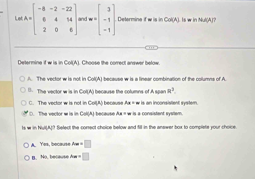 Le A=beginbmatrix -8&-2&-22 6&4&14 2&0&6endbmatrix and w=beginbmatrix 3 -1 -1endbmatrix. Determine if w is in Col(A). Is w in NuI(A) ?
Determine if w is in Col(A). Choose the correct answer below.
A. The vector w is not in Col(A) because w is a linear combination of the columns of A.
B. The vector w is in Col(A) because the columns of A span R^3.
C. The vector w is not in Col(A) because Ax=w is an inconsistent system.
D.The vector w is in Col(A) because Ax=w is a consistent system.
ls w in Nul(A)? Select the correct choice below and fill in the answer box to complete your choice.
A. Yes, because Aw=□
B. No, because Aw=□