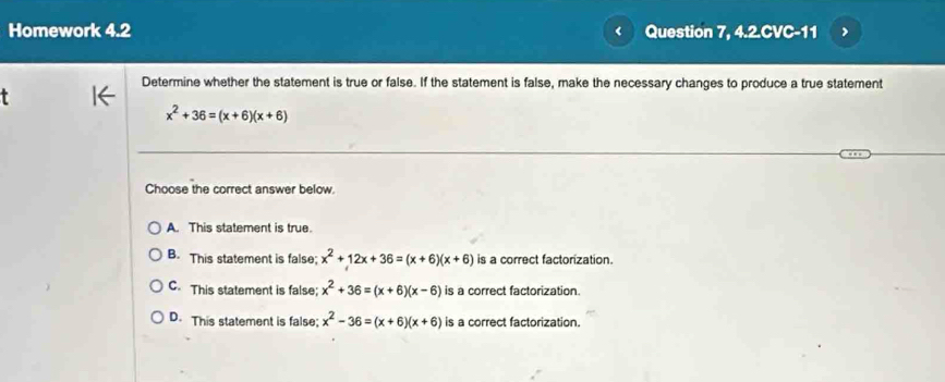 Homework 4.2 Question 7, 4.2.CVC-11
Determine whether the statement is true or false. If the statement is false, make the necessary changes to produce a true statement
x^2+36=(x+6)(x+6)
Choose the correct answer below.
A. This statement is true.
B. This statement is false; x^2+12x+36=(x+6)(x+6) is a correct factorization.
C. This statement is false; x^2+36=(x+6)(x-6) is a correct factorization.
D. This statement is false; x^2-36=(x+6)(x+6) is a correct factorization.