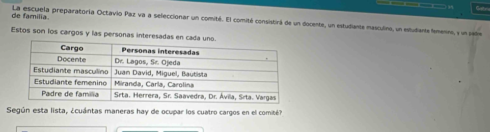 Gabri 
de familia. 
La escuela preparatoria Octavio Paz va a seleccionar un comité. El comité consistirá de un docente, un estudiante masculino, un estudiante femenino, y un padre 
Estos son los cargos y las personas interesadas en cad 
Según esta lista, ¿cuántas maneras hay de ocupar los cuatro cargos en el comité?