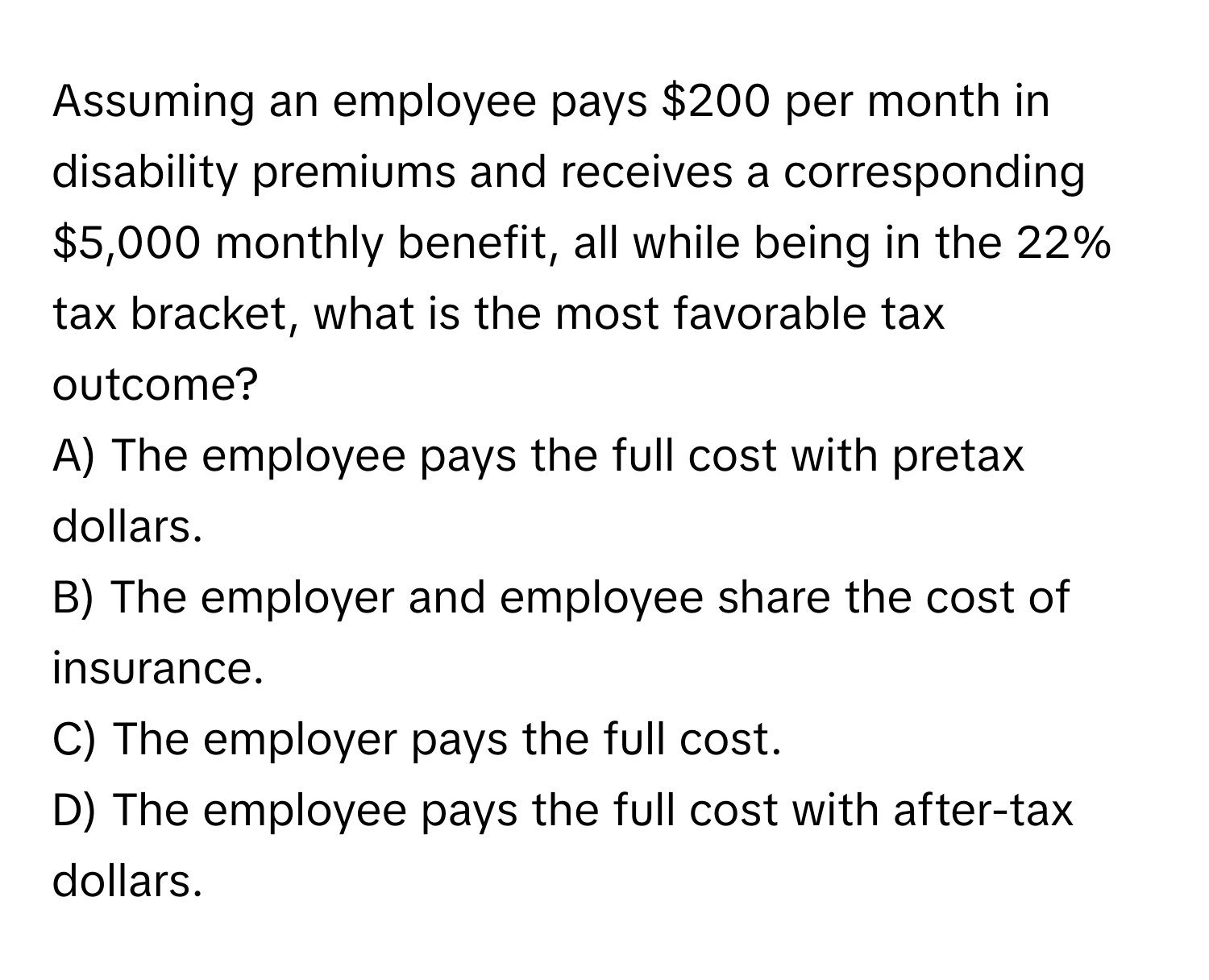 Assuming an employee pays $200 per month in disability premiums and receives a corresponding $5,000 monthly benefit, all while being in the 22% tax bracket, what is the most favorable tax outcome?

A) The employee pays the full cost with pretax dollars.
B) The employer and employee share the cost of insurance.
C) The employer pays the full cost.
D) The employee pays the full cost with after-tax dollars.