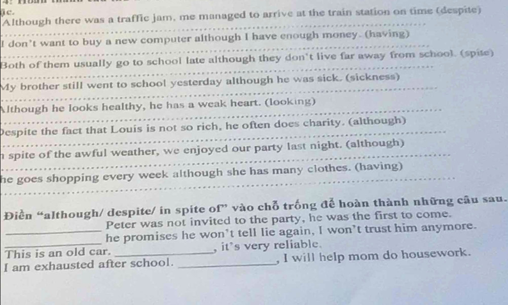 Although there was a traffic jam, me managed to arrive at the train station on time (despite) 
_ 
I don’t want to buy a new computer although I have enough money. (having) 
_ 
Both of them usually go to school late although they don't live far away from school. (spite) 
_ 
My brother still went to school yesterday although he was sick. (sickness) 
_ 
Although he looks healthy, he has a weak heart. (looking) 
_ 
Despite the fact that Louis is not so rich, he often does charity. (although) 
_ 
n spite of the awful weather, we enjoyed our party last night. (although) 
_ 
he goes shopping every week although she has many clothes. (having) 
Điền “although/ despite/ in spite of” vào chỗ trống để hoàn thành những câu sau. 
Peter was not invited to the party, he was the first to come. 
_he promises he won’t tell lie again, I won’t trust him anymore. 
This is an old car. , it’s very reliable. 
I am exhausted after school. _, I will help mom do housework.