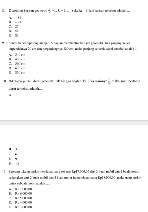 Diketahui barisan geometri  1/3 , -1, 3, -9,... suku ke-6 dari barisan tersebut adalah ....
A. - 81
B. - 27
C. 27
D. 54
E. 81
9. Seutas kabel dipotong menjadi 5 bagian membentuk barisan geometri. Jika panjang kabel
terpendeknya 20 cm dan perpanjangnya 320 cm, maka panjang seluruh kabel tersebut adalah ....
A. 340 cm
B. 430 cm
C. 560 cm
D. 620 cm
E. 850 cm
10. Diketahui jumlah deret geometri tak hingga adalah 15. Jika rasionya  2/5  , maka suku pertama
deret tersebut adalah....
A. 1
B. 3
C. 6
D. 9
E. 12
11. Seorang tukang parkir mendapat uang sebesar Rp17.000,00 dari 3 buah mobil dan 1 buah motor,
sedangkan dari 2 buah mobil dan 4 buah motor ia mendapat uang Rp18.000,00, maka uang parkir
unt seb uah m o il a da l
A. Rp 7.000,00
B. Rp 6.000,00
C. Rp 5.000,00
D. Rp 4.000,00
E. Rp 3.000,00