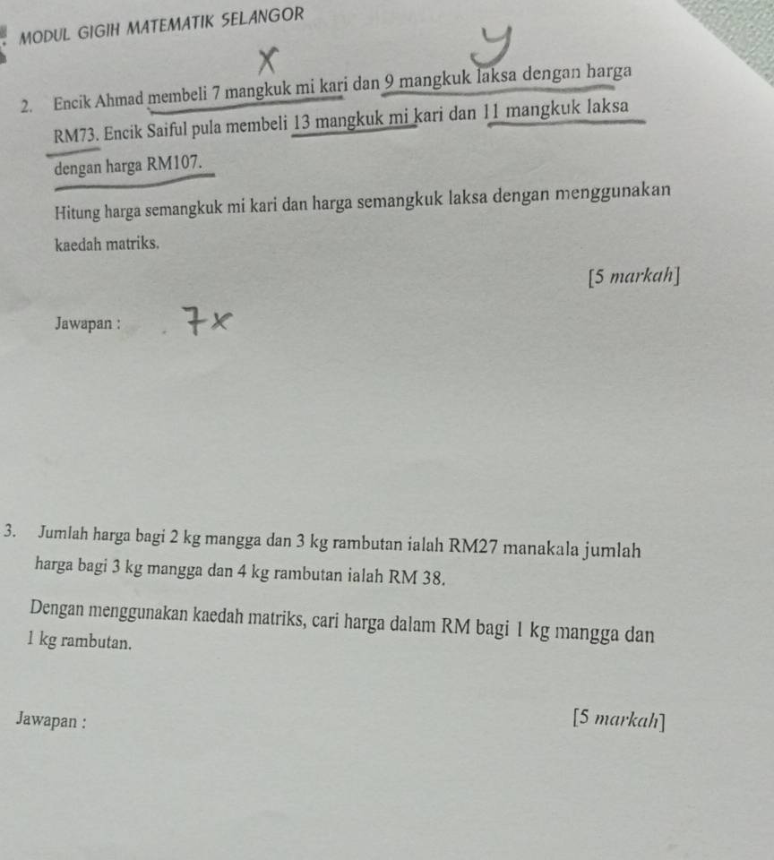 MODUL GIGIH MATEMATIK SELANGOR 
2. Encik Ahmad membeli 7 mangkuk mi kari dan 9 mangkuk laksa dengan harga
RM73. Encik Saiful pula membeli 13 mangkuk mi kari dan 11 mangkuk laksa 
dengan harga RM107. 
Hitung harga semangkuk mi kari dan harga semangkuk laksa dengan menggunakan 
kaedah matriks. 
[5 markah] 
Jawapan : 
3. Jumlah harga bagi 2 kg mangga dan 3 kg rambutan ialah RM27 manakala jumlah 
harga bagi 3 kg mangga dan 4 kg rambutan ialah RM 38. 
Dengan menggunakan kaedah matriks, cari harga dalam RM bagi 1 kg mangga dan
1 kg rambutan. 
Jawapan : 
[5 markah]