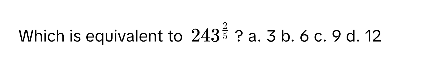 Which is equivalent to $243^(frac2)5$? a. 3 b. 6 c. 9 d. 12