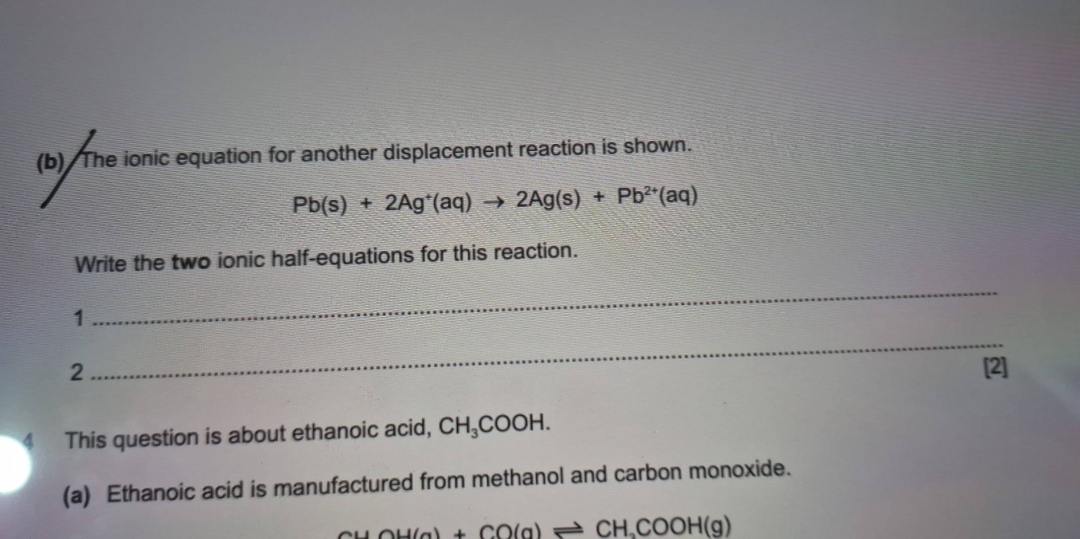 The ionic equation for another displacement reaction is shown.
Pb(s)+2Ag^+(aq)to 2Ag(s)+Pb^(2+)(aq)
Write the two ionic half-equations for this reaction. 
1 
_ 
_ 
2 [2] 
4 This question is about ethanoic acid, CH_3COOH. 
(a) Ethanoic acid is manufactured from methanol and carbon monoxide.
CH(g)+CO(g)leftharpoons CH_3COOH(g)