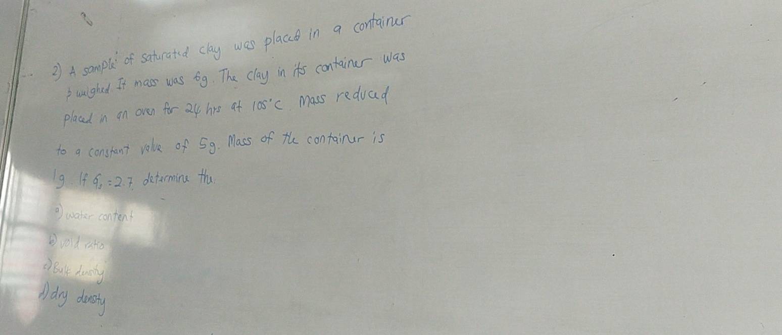 A somple of saturated clay was placce in a container
Bwuighed It mass was 6g. The clay in its container was
placed in an oven for 24 hrs at 105°C Mass reduad
to a constant volue of 59. Mass of the containur is
Ig IfG_s=2 determing the
⑦) water content
②vod ito
D Bult duncing
A dry donsty