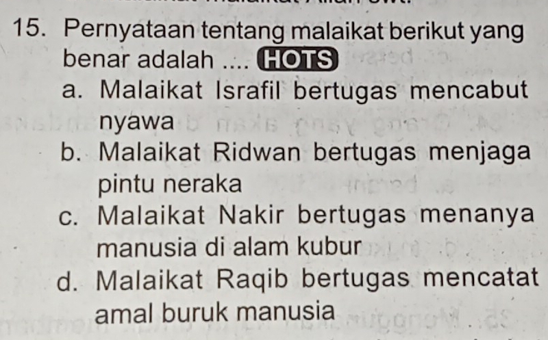 Pernyataan tentang malaikat berikut yang
benar adalah .... HOTS
a. Malaikat Israfil bertugas mencabut
nyawa
b. Malaikat Ridwan bertugas menjaga
pintu neraka
c. Malaikat Nakir bertugas menanya
manusia di alam kubur
d. Malaikat Raqib bertugas mencatat
amal buruk manusia