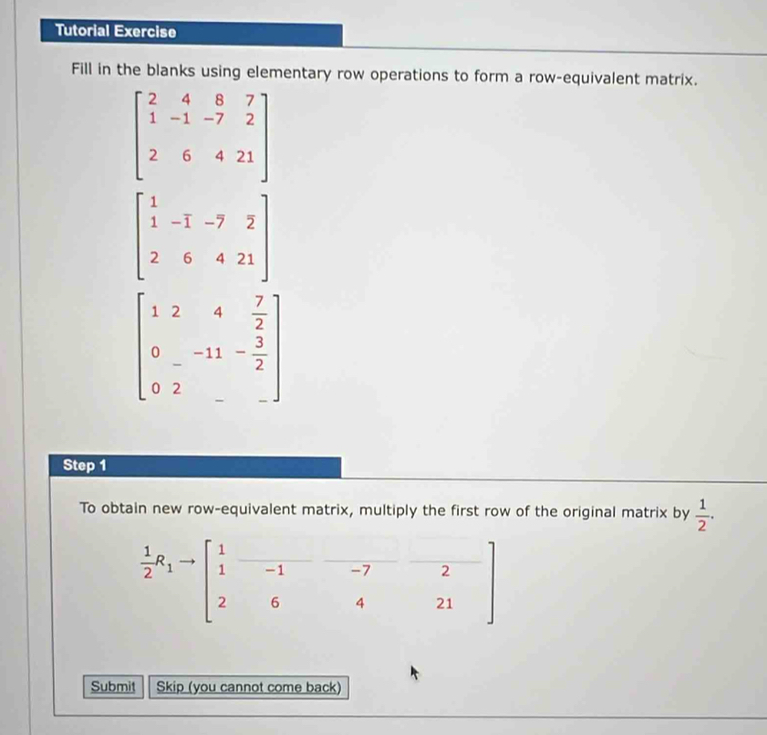 Tutorial Exercise 
Fill in the blanks using elementary row operations to form a row-equivalent matrix.
beginbmatrix 2&4&8&7 1&-1&-7&2 2&6&4&21endbmatrix
beginbmatrix 1&-1&-7&2 2&6&4&21endbmatrix
beginbmatrix 1&2&4& 7/2  0&-11&- 3/2  0&2&-endbmatrix
Step 1
To obtain new row-equivalent matrix, multiply the first row of the original matrix by  1/2 ·
 1/2 R_1to beginbmatrix 1&□ &-7&2 1&-1&-7&2 2&6&4&21endbmatrix
Submit Skip (you cannot come back)