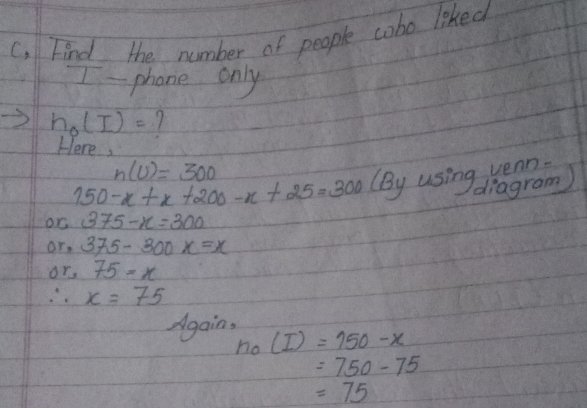 C, Find the number of people cobo liked 
phone only
h_0(I)= 1 
Here,
n(U)=300
150-x+x+200-x+25=300 (By using wean. 
diagram) 
or 375-x=300
or. 375-300x=x
or, 75=x
∴ x=75
Again,
n_0(I)=150-x
=750-75
=75