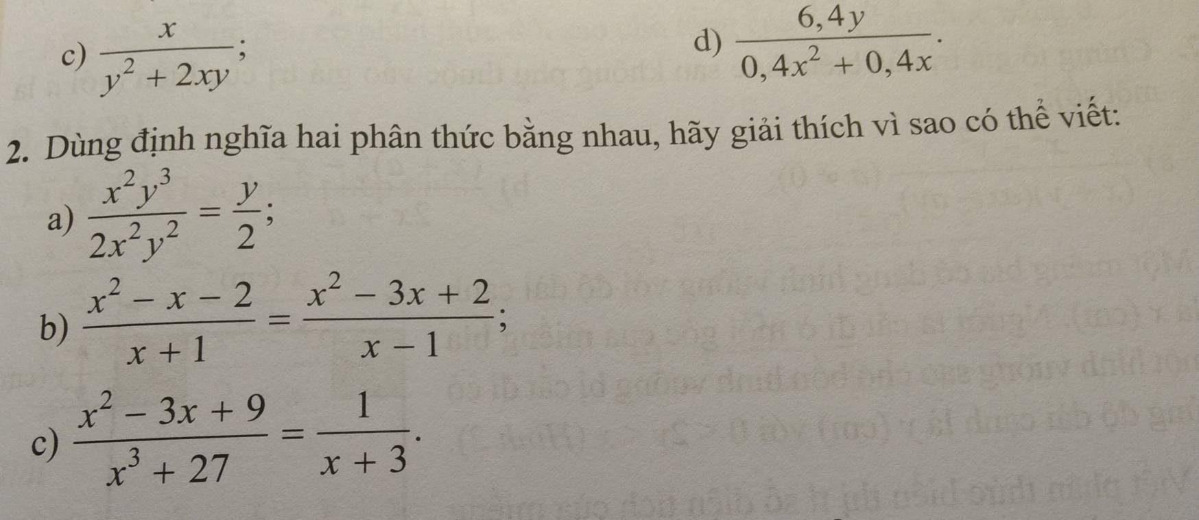  x/y^2+2xy ; 
d)  (6,4y)/0,4x^2+0,4x . 
2. Dùng định nghĩa hai phân thức bằng nhau, hãy giải thích vì sao có thể viết: 
a)  x^2y^3/2x^2y^2 = y/2 ; 
b)  (x^2-x-2)/x+1 = (x^2-3x+2)/x-1 ; 
c)  (x^2-3x+9)/x^3+27 = 1/x+3 .