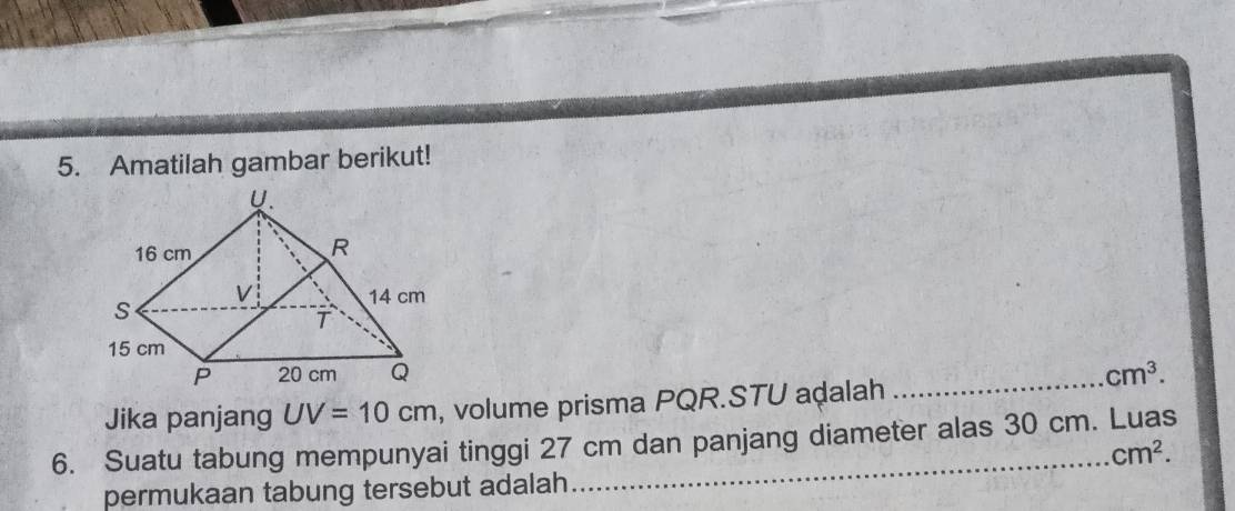 Amatilah gambar berikut! 
_
cm^3. 
Jika panjang UV=10cm , volume prisma PQR. STU aḍalah 
6. Suatu tabung mempunyai tinggi 27 cm dan panjang diameter alas 30 cm. Luas
cm^2. 
permukaan tabung tersebut adalah