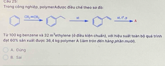 Trong công nghiệp, polymerAđược điều chế theo sơ đồ:
Từ 100 kg benzene và 32m^3 ethylene (ở điều kiện chuấn), với hiệu suất toàn bộ quá trình
đạt 60% sản xuất được 36,4 kg polymer A (làm tròn đến hàng phần mười).
A. Đúng
B. Sai